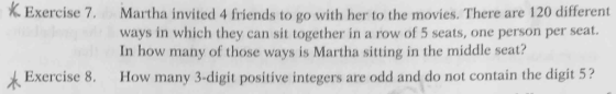 K. Exercise 7. Martha invited 4 friends to go with her to the movies. There are 120 different ways in which they can sit together in a row of 5 seats, one person per seat. In how many of those ways is Martha sitting in the middle seat? & Exercise 8. How many 3-digit positive integers are odd and do not contain the digit 5?