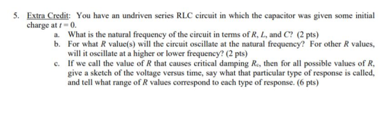 5. Extra Credit: You have an undriven series RLC circuit in which the capacitor was given some initial charge at t=0. a. What