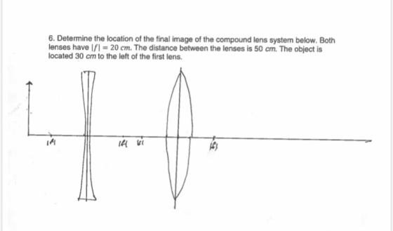 6. Determine the location of the final image of the compound lens system below. Both lenses have \f1 = 20 cm. The distance be