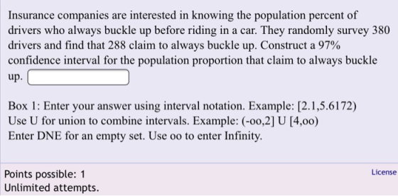 Insurance companies are interested in knowing the population percent of drivers who always buckle up before riding in a car. They randomly survey 380 drivers and find that 288 claim to always buckle up. Construct a 97% confidence interval for the population proportion that claim to always buckle up Box 1: Enter your answer using interval notation. Example: [2.1,5.6172) Use U for union to combine intervals. Example: (-o0,2] U [4.00) Enter DNE for an empty set. Use oo to enter Infinity License Points possible: 1 Unlimited attempts.