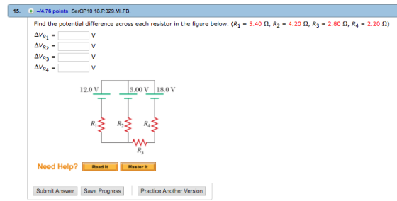 15. -14.76 points SerCP10 18.P029.MI.FB Find the potential difference across each resistor in the figure below. (R1-540 Ω, R2-4.20 Ω, R3-2.80 Ω, R4-2.20 Ω) R4 12.0 V .00 V 18.0 v Rs Need Help? Read ItMasterit Master It Submit Answer Save Progress Practice Another Version
