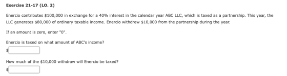 Exercise 21-17 (LO. 2) Enercio contributes $100,000 in exchange for a 40% interest in the calendar year ABC LLC, which is taxed as a partnership. This year, the LLC generates $80,000 of ordinary taxable income. Enercio withdrew $10,000 from the partnership during the year If an amount is zero, enter O. Enercio is taxed on what amount of ABCs income? How much of the $10,000 withdraw will Enercio be taxed?