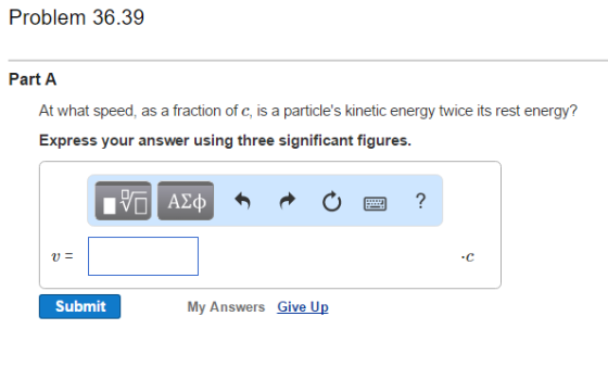 Problem 36.39 Part A At what speed, as a fraction of c, is a particles kinetic energy twice its rest energy Express your answer using three significant figures Submit My Answers Give Up