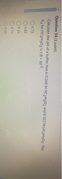 Question 14 (1 point) Calculate the pH of a buffer that is 0.268 M HC2H302 and 0.322 M LIC2H302. The Ka for HC2H302 is 1.8 x