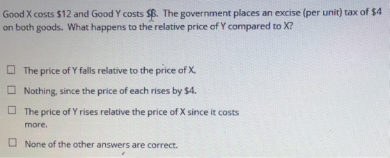 Good X costs $12 and Good Y costs $8. The government places an excise (per unit) tax of $4 on both goods. What happens to the