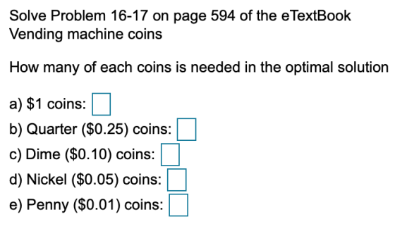 Solve Problem 16-17 on page 594 of the eTextBook Vending machine coins How many of each coins is needed in the optimal soluti