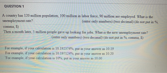 QUESTION 1 A country has 120 million population, 100 million in labor force, 90 million are employed. What is the unemploymen