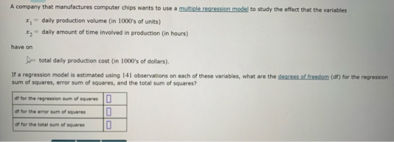 A company that manufactures computer chips wants to use a multiple regression model to study the effect that the variables xdaily production volume (in 1000s of units) x2 daily amount of time involved in production (in hours) have on total daily production cost (in 1000s of dollars). If a regression model is estimated using 141 observations on each of these variables, what are the dearees of freedom (df) for the regression sum of squares, error sum of squares, and the total sum of squares? df for the regression sum of squares df for the error sum of squares df for the total sum of squares