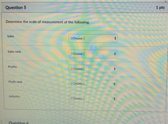 Question5 1 pts Determine the scale of measurement of the following. Sales Choose ] Sales ranik Choose ] Profits I Choose ] Profit rank I Choose ] Industry I Choose J Question 6