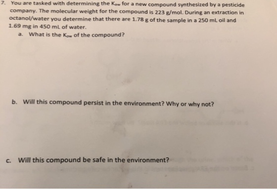 7. You are tasked with determining the Kow for a new compound synthesized by a pesticide company. The molecular weight for the compound is 223 g/mol. During an extraction in octanol/water you determine that there are 1.78 g of the sample in a 250 mL oil and 1.69 mg in 450 mL of water. a. What is the Kow of the compound? b. Will this compound persist in the environment? Why or why not? c. Will this compound be safe in the environment?