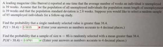 A leading magazine (like Barrons) reported at one time that the average number of weeks an individual is unemployed is 39 weeks. Assume that for the population of all unemployed individuals the population mean length of unemployment is 39 weeks and that the population standard deviation is 2.8 weeks. Suppose you would like to select a random sample of 85 unemployed individuals for a follow-up study. Find the probability that a single randomly selected value is greater than 38.4. Px> 38.4 .5835(Enter your answers as numbers accurate to 4 decimal places.) Find the probability that a sample of size n 85 is randomly selected with a mean greater than 384 P(M> 38.4)-0.9761 ヅ(Enter your answers as numbers accurate to 4 decimal places.)