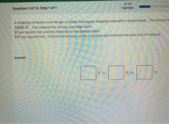 2/12 Correct Question 3 of 12, Step 1 of 1 A shipping company must design a closed rectangular shipping crate with a square b