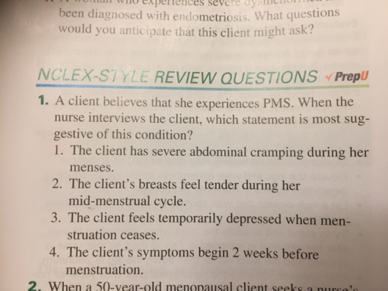 operences severe aysc been diagnosed with endometriosis. would you anticipate that this client might ask What questions NCLEX-STYLE REVIEW QUESTIONS Prep 1. A client believes that she experiences PMS. When the nurse interviews the client, which statement is most sug- gestive of this condition? 1. The client has severe abdominal cramping during her menses. 2. The clients breasts feel tender during her mid-menstrual cycle. 3. The client feels temporarily depressed when men- struation ceases. 4. The chients symptoms begin 2 weeks betiore menstruation. 2. When a 50-vear-old menopausal client seeks a nurse