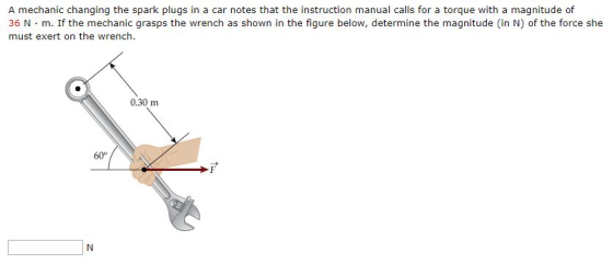 A mechanic changing the spark plugs in a car notes that the instruction manual calls for a torque with a magnitude of 36 N·m. If the mechanic grasps the wrench as shown in the figure below, determine the magnitude (in N) of the force she must exert on the wrench. 0.30 m 60°