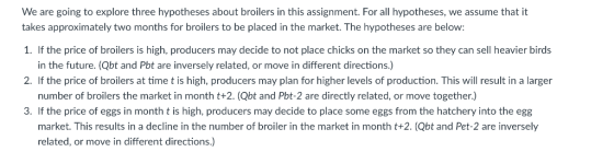 We are going to explore three hypotheses about broilers in this assignment. For all hypotheses, we assume that it takes approximately two months for broilers to be placed in the market. The hypotheses are below 1. If the price of broilers is high, producers may decide to not place chicks on the market so they can sell heavier birds in the future. (Qbt and Pbt are inversely related, or move in different directions.) number of broilers the market in month t+2.(Qbt and Pbt-2 are directly related, or move together.) market. This results in a decline in the number of broiler in the market in month t+2.(Qbt and Pet-2 are inversely 2. If the price of broilers at time t is high, producers may plan for higher levels of production. This will result in a larger 3. If the price of eggs in month t is high, producers may decide to place some eggs from the hatchery into the egg related, or move in different directions.)