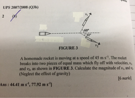 UPS 2007/2008 (Q3b) 2 60° 30° V2 FIGURE 3 A homemade rocket is moving at a speed of 45 ms. The rocket breaks into two pieces
