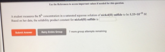 Use the References to access important values if needed for this question, A student measures the s concentration in a saturated aqueous solution of nickel() sulfide to be 5.33x10-11 M Based on her data, the solubility product constant for nickel(II) sulfide is Submit Answer Retry Entire Group 7 more group attempts remaining