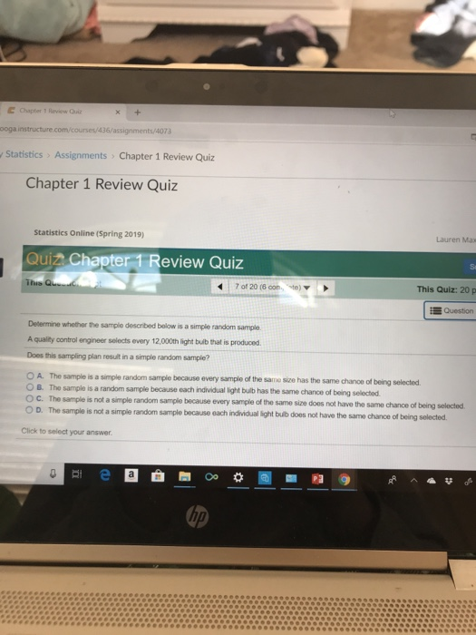 Chapter 1 Review Oui ooga n/courses/436/assignments/4073 Statistics > Assignments Chapter 1 Review Quiz Chapter 1 Review Quiz Statistics Online (Spring 2019) Lauren Max Quiz Chapter 1 Review Quiz 47 of 20 (6 oon te) This Quiz: 20 p E Question Determine whether the sample described below is a simple random sample A quality control engineer selects every 12,000th light buib that is produced. Does this sampling plan result in a simple random sample? O A. The sample is a simple random sample because every sample of the same size has the same chance of O B. The sample is a random sample because sach individual ight builb has the same chance of being selectod. O C. The sample is not a simple random sample because every sample of the same size doos not have the same chance of being selectod. OD. The sample is not a simple random sample because each individual ight bulb does not have the same chance of being solected Click to select your answer hp