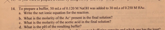 14. To prepare a buffer, 50 mLs of 0.120 M NaOH was added to 30 mLs of 0.250 M HAc. a. Write the net ionic equation for the r