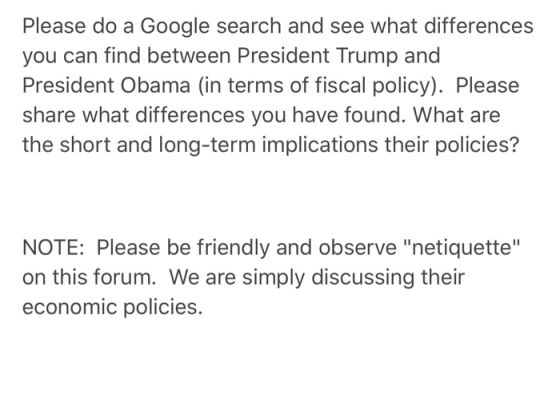 Please do a Google search and see what differences you can find between President Trump and President Obama (in terms of fiscal policy). Please share what differences you have found. What are the short and long-term implications their policies? NOTE: Please be friendly and observe netiquette on this forum. We are simply discussing their economic policies.