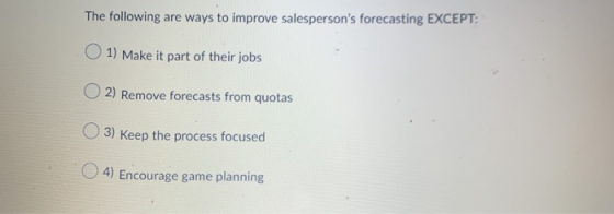 The following are ways to improve salespersons forecasting EXCEPT: 1) Make it part of their jobs 2) Remove forecasts from qu
