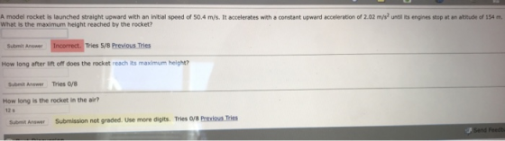 A model rocket is launched straight upward with an initial speed of 50.4 m/s. It accelerates with a constant upward acceleration of 2.02 m/s? until its engines stop at an altitude of 154 m What is the maximum height reached by the rocket? Submit Answer Tries 5/8 Previous Tries How long after lift off does the rocket reach its maximum height? Submit Answer Tries 0/8 How long is the rocket in the air? 12 s Subemit Answer Submission not graded. Use more digits. Tries 0/8 Previous Tries