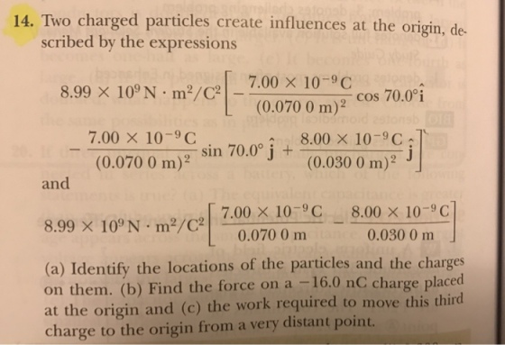 14. Two charged particles create influences at the origin, scribed by the expressions 8.99 × 109 N·m?/C? | 7.00 × 10-9C (0.070 0 m)2 cos 70.0°i 7.00 × 10-9 C (00700m)2, sin 700° j + 8.00×10-9C1 (0.030 0 m) and [ 7.00 × 10-9 C 0.070 0 mm 8.00 × 10-9 C 0.0300 m 8.99 × 109 N·m2/C2| - (a) Identify the locations of the particles and the charges on them. (b) Find the force on a -16.0 nC charge placed at the origin and (c) the work required to move this third charge to the origin from a very distant point.