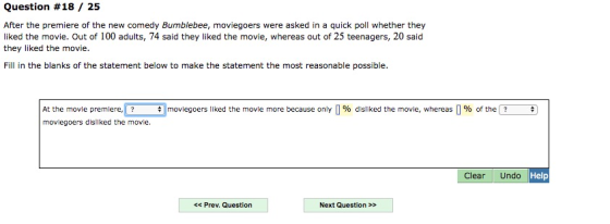 Question #18 / 25 After the premiere of the new comedy Bumblebee, moviegoers were asked in a quick poll whether they liked the movie. Out of 100 adults, 74 said they liked the movie, whereas out of 25 teenagers, 20 said they liked the movie. Fill in the blanks of the statement below to make the statement the most reasonable possible. moviegoers liked the movie more because only 0% dsiked the move, whereas 0% o the At the movie premiere moviegoers disliked the movie. Clear Undo Help <Prev. Question Next Question >>
