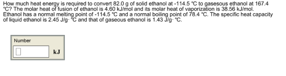 How much heat energy is required to convert 82.0 g of solid ethanol at -114.5 C to gasesous ethanol at 167.4 °C? The molar heat of fusion of ethanol is 4.60 kJ/mol and its molar heat of vaporization is 38.56 kJ/mol. Ethanol has a normal melting point of -114.5 C and a normal boiling point of 78.4 C. The specific heat capacity of liquid ethanol is 2.45 J/g. C and that of gaseous ethanol is 1.43 J/g. OC. Number kJ