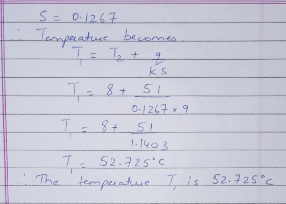 s = 0.126.7 Temperature becomes T = Tz + q ks T. 8+ 51 0.1267 x 9 T = 8+ si 1.1403 T = 52.725°C The temperature T is 52.725°C