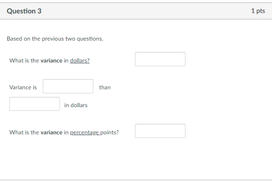 Question 3 1 pts Based on the previous two questions, What is the variance in dollars? Variance is than in dollars What is th