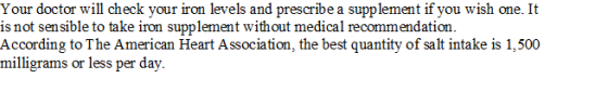 Your doctor will check your iron levels and prescribe a supplement if you wish one. It is not sensible to take iron supplement without medical recommendation. According to The American Heart Association, the best quantity of salt intake is 1,500 milligrams or less per day