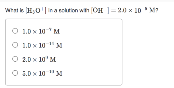What is [H3O+] in a solution with [OH-] = 2.0 x 10-5 M? O 1.0 x 10-7 M O 1.0 x 10-14 M 0 2.0 x 109 M O 5.0 x 10-10 M