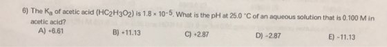 6) The Ka of acetic acid (HC2H302) is 1.8 x 10-5. What is the pH at 25.0 °C of an aqueous solution that is 0.100 M in acetic