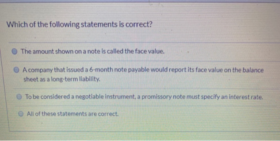 Which of the following statements is correct? The amount shown on a note is called the face value. A company that issued a 6-