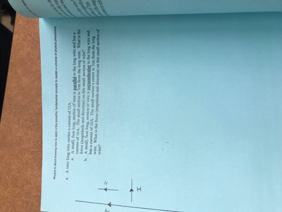 Phiyics is about knowing how to apply a few powerts, fundamental concepts to explain a universe of physical 4. A very long wire carries a current of 12A. A small, Scm long, section of wire is parallel to the long wire and has a current of 16A·The small section is 7cm from the long wire, what is the force (magnitude and direction) on this small section of wire? A small, Scm long, section of wire is perpend has a current of 16A. The small sections center is 7em from the long a. b. to the long wire and wire. What is the force (magnitude and direction) on this small section of wire?