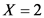 X = 2
