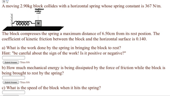 A moving 2.90kg block collides with a horizontal spring whose spring constant is 367 N/m. Equlbdum The block compresses the spring a maximum distance of 6.50cm from its rest postion. The coefficient of kinetic friction between the block and the horizontal surface is 0.140 a) What is the work done by the spring in bringing the block to rest? Hint: be careful about the sign of the work! Is it positive or negative? Submit Answer Tries 0/6 b) How much mechanical energy is being dissipated by the force of friction while the block is being brought to rest by the spring? Submit Answer Tries 0/6 c) What is the speed of the block when it hits the spring?