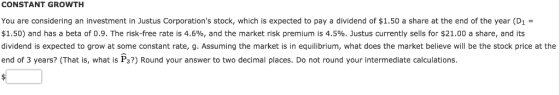 CONSTANT GROWTH You are considering an investment in Justus Corporations stock, which is expected to pay a dividend of $1.50 a share at the end of the year (D1 = $1.50) and has a beta of 0.9. The risk-free rate is 4.6%, and the market risk premium is 4.5%. Justus currently sells for $21.00 a share, and its dividend is expected to grow at some constant rate, g. Assuming the market is in equilibrium, what does the market believe will be the stock price at the end of 3 years? (That is, what is Ps?) Round your answer to two decimal places. Do not round your intermediate calculations