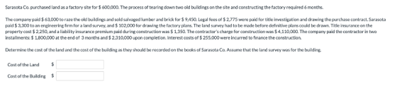 Sarasota Co. purchased land as a factory site for $600,000. The process of tearing down two old buildings on the site and constructing the factory required 6 months. The company paid $63,000 to raze the old buildings and sold salvaged lumber and brick for $9,450. Legal fees of $2,775 were paid for title investigation and drawing the purchase contract.Sarasota paid $3,300 to an engineering firm for a land survey, and $102,000 for drawing the factory plans. The land survey had to be made before definitive plans could be drawn. Title insurance on the property cost $2,250, and a liability insurance premium paid during construction was $1,350. The contractors charge for construction was $4,110,000. The company paid the contractor in two installments: $1,800,000 at the end of 3 months and $ 2,310,000 upon completion. Interest costs of $ 255,000 were incurred to finance the construction. Determine the cost of the land and the cost of the building as they should be recorded on the books of Sarasota Co. Assume that the land survey was for the building Cost of the Land $ Cost of the Building $