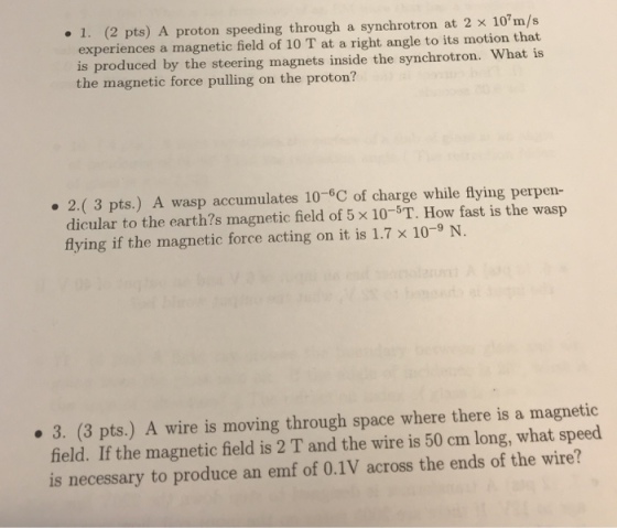 1. (2 pts) A proton speeding through a synchrotron at 2 x 10m/s experiences a magnetic field of 10 T at a right angle to its motion that is produced by the steering magnets inside the synchrotron. What is the magnetic force pulling on the proton? . 2.(3 pts.) A wasp accumulates 10-6C of charge while flying perpen- dicular to the earth?s magnetic field of 5 x 10-5T. How fast is the wasp flying if the magnetic force acting on it is 1.7 x 10-9 N. 3. (3 pts.) A wire is moving through space where there is a magnetioc field. If the magnetic field is 2 T and the wire is 50 cm long, what speed is necessary to produce an emf of 0.1V across the ends of the wire?