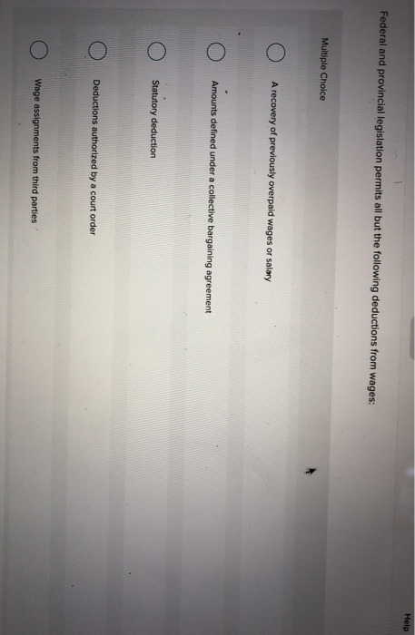 Help Federal and provincial legislation permits all but the following deductions from wages: Multiple Choice O A recovery of