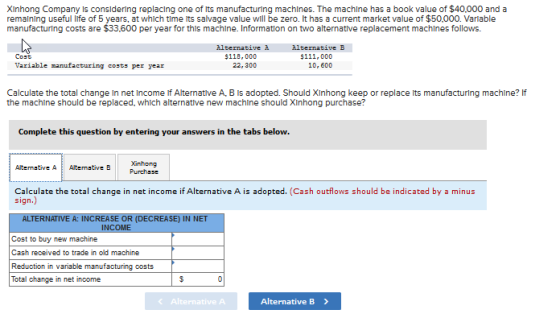 Xinhong Company Is consldering replacing one of its manufacturing machines. The machine has a book value of $40.000 and a remaining useful life of 5 years, at which time its salvage value will be zero. lt has a current m arket value of $50,000. Variable manufacturing costs are $33.600 per year for this machine. Information on two alternative replacement machlnes follows. Alternative à 22, 300 Alternative B $111,000 10, 600 Cost $118,000 Variable manufacturing costs per year Calculate the total change in net income if Alternative A·BIs adopted. Should Xinhong keep or replace its manufacturing machine? If the machine should be replaced, which alternative new machine should XInhong purchase? Complete this question by entering your answers in the tabs below. Alternative A Alteative BXinhong Calculate the total change in net income if Alternative A is adopted. (Cash outflows should be indicated by a minus sign.) ALTERNATIVE A: INCREASE OR (DECREASE) IN NET Reduction in variable manufacturing costs Total change in net income Alternative A Alternative B>