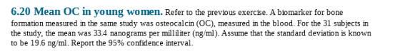 6.20 Mean OC in young women. Refer to the previous exercise. A biomarker for bone formation measured in the same study was osteocalcin (OC), measured in the blood. For the 31 subjects irn the study, the mean was 334 nanograms per milliter (ng/ml). Assume that the standard deviation is known to be 19.6 ng/ml. Report the 95% confidence interval.