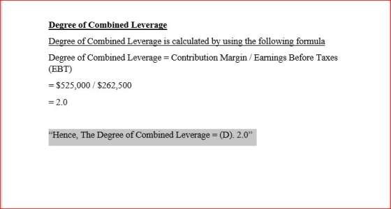 Degree of Combined Leverage = Contribution Margin / Earnings Before Taxes (EBT) $525,000 $262,500 = 2.0 Hence, The Degree of Combined Leverage = (D). 2.0