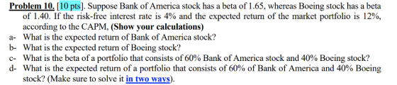 Problem 10.[10 pts]. Suppose Bank of America stock has a beta of 1.65, whereas Boeing stock has a beta a- b- c- d- of 1.40. If the risk-free interest rate is 4% and the expected return of the market portfolio is 12%, according to the CAPM, (Show your calculations) What is the expected return of Bank of America stock? What is the expected return of Boeing stock? What is the beta of a portfolio that consists of 60% Bank ofAmerica stock and 40% Boeing stock? What is the expected return of a portfolio that consists of 60% of Bank of America and 40% Boeing stock? (Make sure to solve it in two ways).