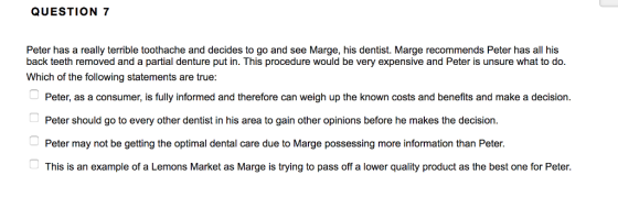 QUESTION 7 Peter has a really terrible toothache and decides to go and see Marge, his dentist. Marge recommends Peter has all his back teeth removed and a partial denture put in. This procedure would be very expensive and Peter is unsure what to do Which of the following statements are true: Peter, as a consumer, is fully informed and therefore can weigh up the known costs and benefits and make a decision. Peter should go to every other dentist in his area to gain other opinions before he makes the decision. Peter may not be getting the optimal dental care due to Marge possessing more information than Peter. This is an example of a Lemons Market as Marge is trying to pass off a lower quality product as the best one for Peter.