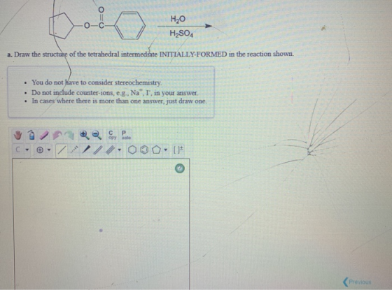 H2O H2SO4 a. Draw the structure of the tetrahedral intermediate INITIALLY-FORMED in the reaction shown. • You do not have to