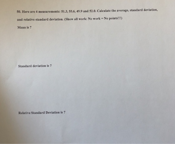50. Here are 4 measurements: 51.3, 55.6, 49.9 and 52.0. Calculate the average, standard deviation, and relative standard deviation. (Show all work: No work- No points!!!) Mean is Standard deviation is? Relative Standard Deviation is?