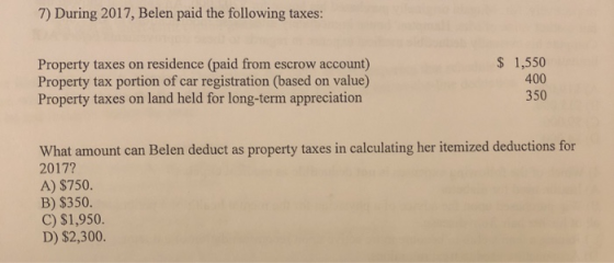 7) During 2017, Belen paid the following taxes: Property taxes on residence (paid from escrow account) Property tax portion of car registration (based on value) Property taxes on land held for long-term appreciation $ 1,550 400 350 What amount can Belen deduct as property taxes in calculating her itemized deductions for 2017? A) $750. B) $350. C) $1,950. D) $2,300.